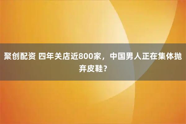 聚创配资 四年关店近800家，中国男人正在集体抛弃皮鞋？