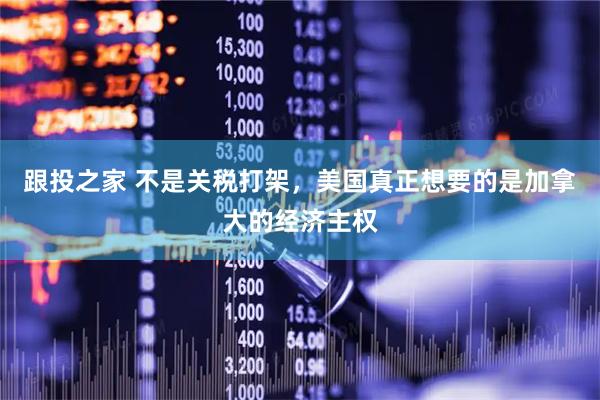 跟投之家 不是关税打架，美国真正想要的是加拿大的经济主权