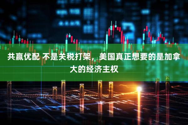 共赢优配 不是关税打架，美国真正想要的是加拿大的经济主权