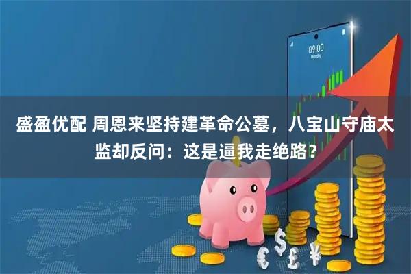 盛盈优配 周恩来坚持建革命公墓，八宝山守庙太监却反问：这是逼我走绝路？