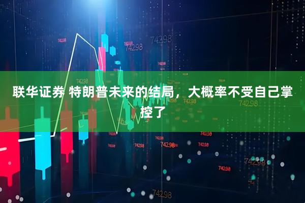 联华证券 特朗普未来的结局，大概率不受自己掌控了