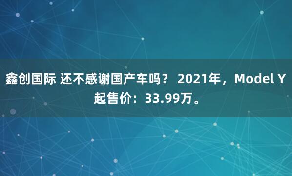 鑫创国际 还不感谢国产车吗？ 2021年，Model Y起售价：33.99万。