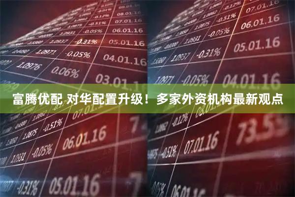 富腾优配 对华配置升级!多家外资机构最新观点