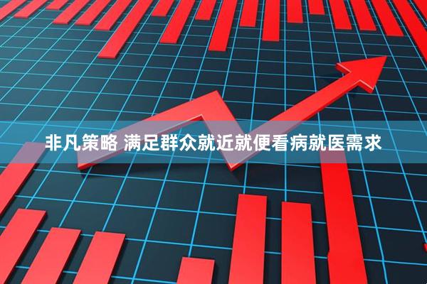 非凡策略 满足群众就近就便看病就医需求