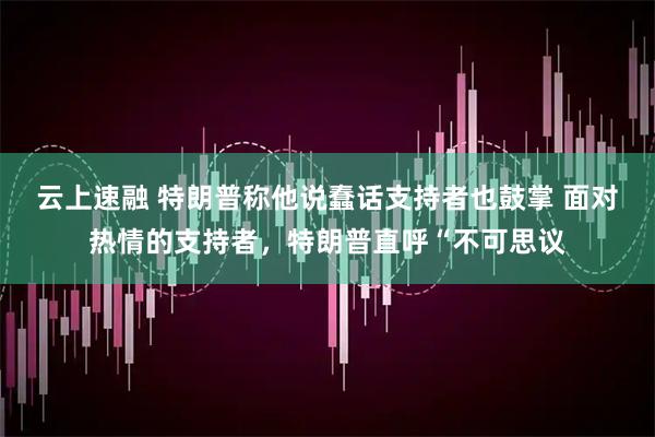 云上速融 特朗普称他说蠢话支持者也鼓掌 面对热情的支持者，特朗普直呼“不可思议