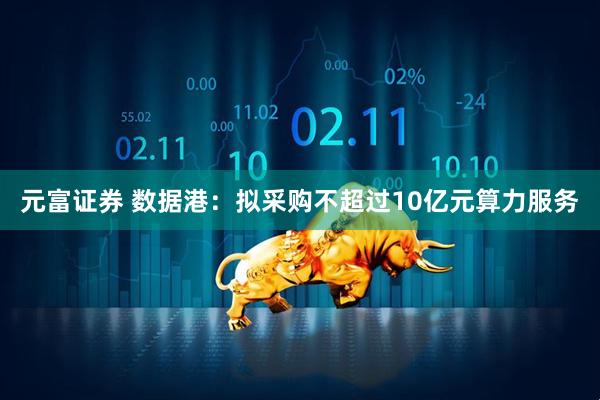 元富证券 数据港：拟采购不超过10亿元算力服务