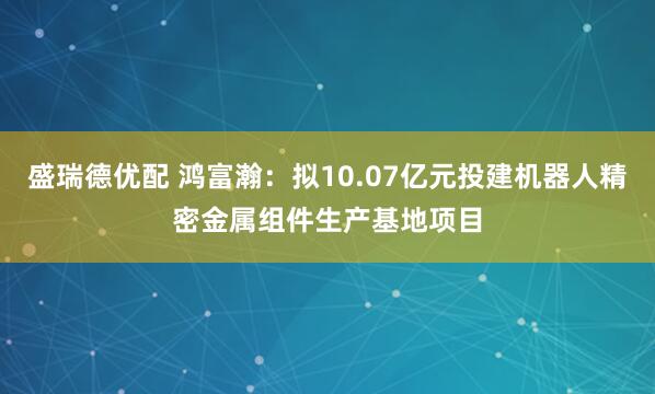 盛瑞德优配 鸿富瀚：拟10.07亿元投建机器人精密金属组件生产基地项目