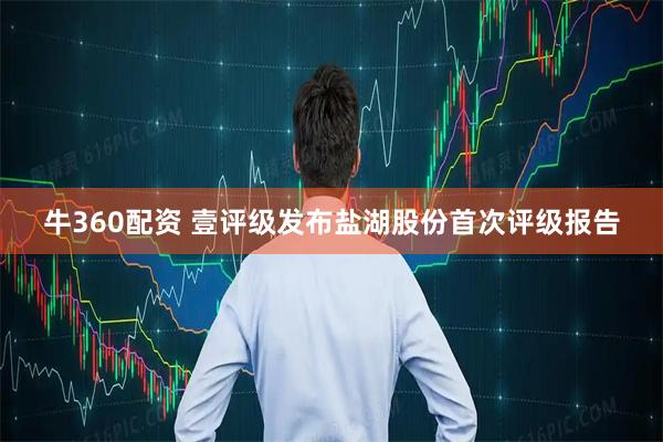 牛360配资 壹评级发布盐湖股份首次评级报告