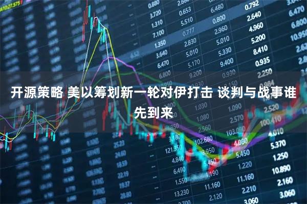 开源策略 美以筹划新一轮对伊打击 谈判与战事谁先到来
