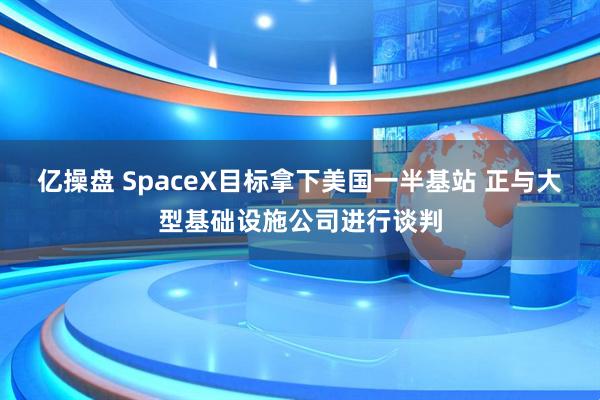 亿操盘 SpaceX目标拿下美国一半基站 正与大型基础设施公司进行谈判