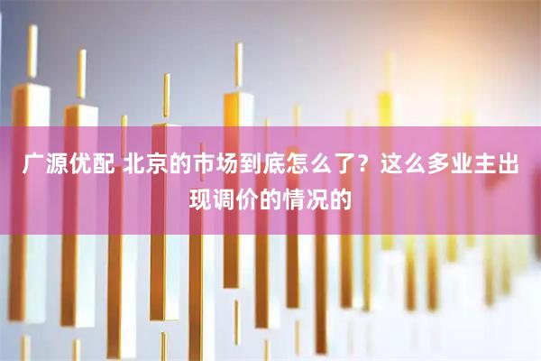 广源优配 北京的市场到底怎么了？这么多业主出现调价的情况的
