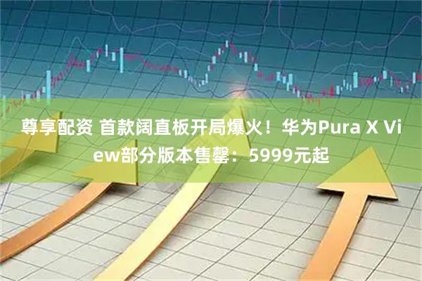 尊享配资 首款阔直板开局爆火！华为Pura X View部分版本售罄：5999元起