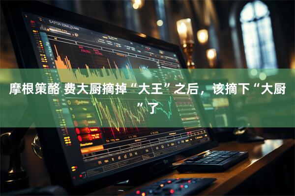 摩根策酪 费大厨摘掉“大王”之后，该摘下“大厨”了