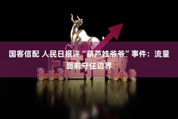 国客信配 人民日报评“葫芦娃爷爷”事件：流量面前守住边界
