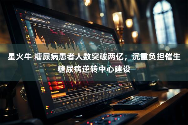 星火牛 糖尿病患者人数突破两亿,沉重负担催生糖尿病逆转中心建设