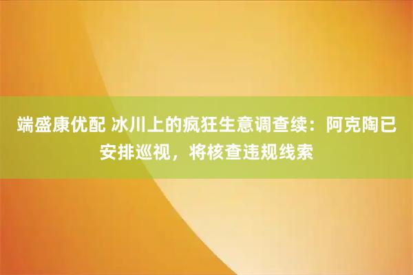 端盛康优配 冰川上的疯狂生意调查续：阿克陶已安排巡视，将核查违规线索
