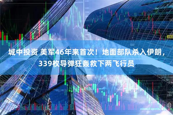 城中投资 美军46年来首次！地面部队杀入伊朗，339枚导弹狂轰救下两飞行员