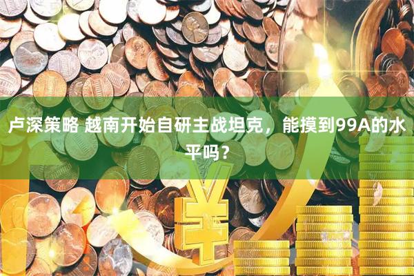 卢深策略 越南开始自研主战坦克，能摸到99A的水平吗？
