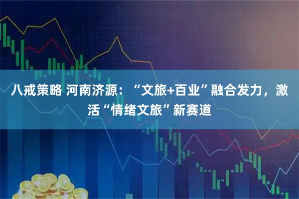 八戒策略 河南济源：“文旅+百业”融合发力，激活“情绪文旅”新赛道